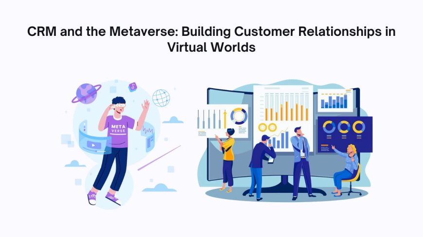 CRM and the Metaverse: Building Customer Relationships in Virtual Worlds