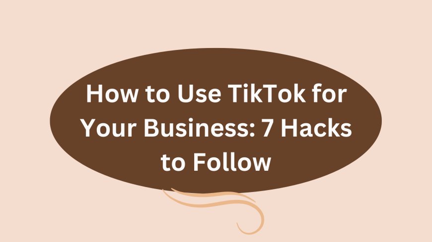 How to Use TikTok for Your Business: 7 Hacks to Follow