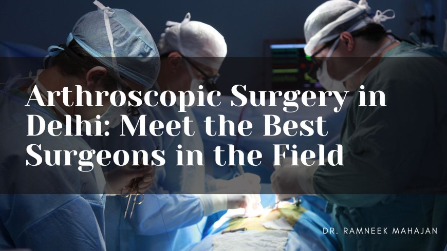 Arthroscopic Surgery in Delhi: Meet the Best Surgeons in the Field