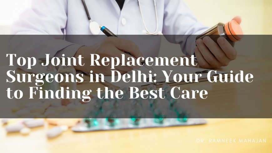 Top Joint Replacement Surgeons in Delhi: Your Guide to Finding the Best Care