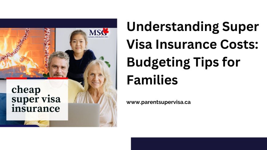 Understanding Super Visa Insurance Costs: Budgeting Tips for Families