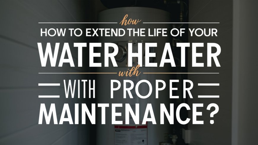 How to Extend the Life of Your Water Heater with Proper Maintenance?