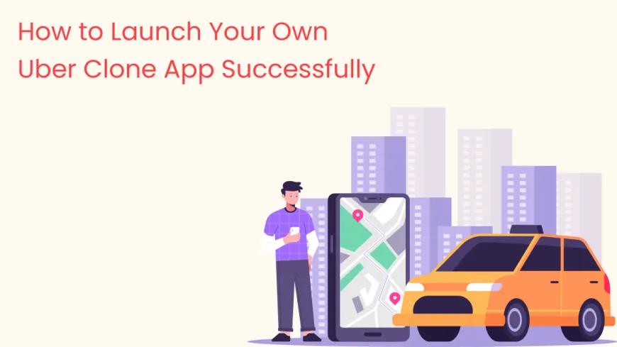 How to Launch Your Own Uber Clone App Successfully