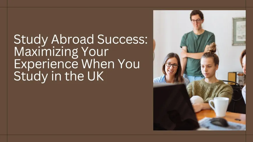 Study Abroad Success: Maximizing Your Experience When You Study in the UK