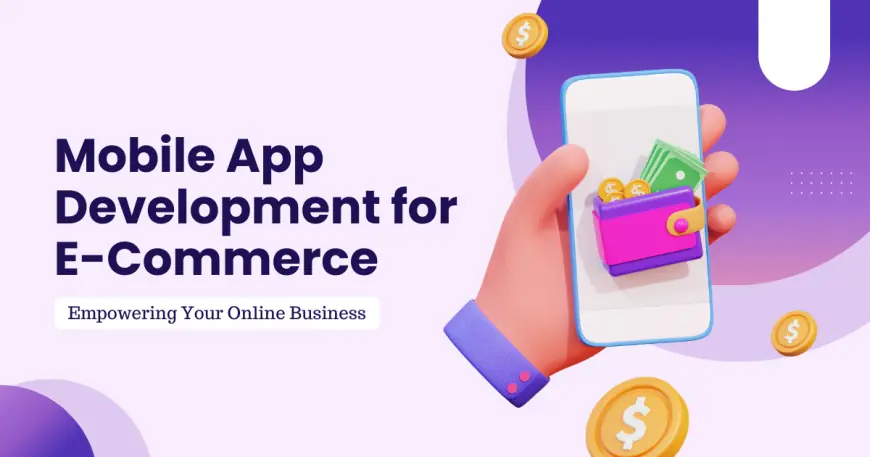 Mobile App Development for E-Commerce: Empowering Your Online Business in the Digital Age