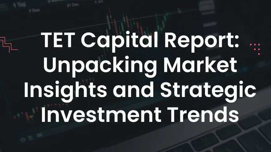 TET Capital Report: Unpacking Market Insights and Strategic Investment Trends