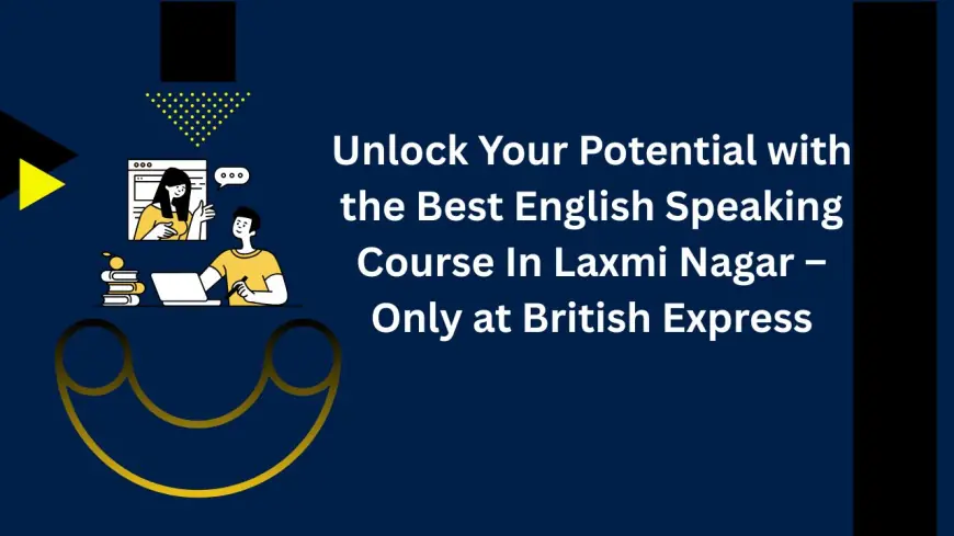 Unlock Your Potential with the Best English Speaking Course In Laxmi Nagar – Only at British Express