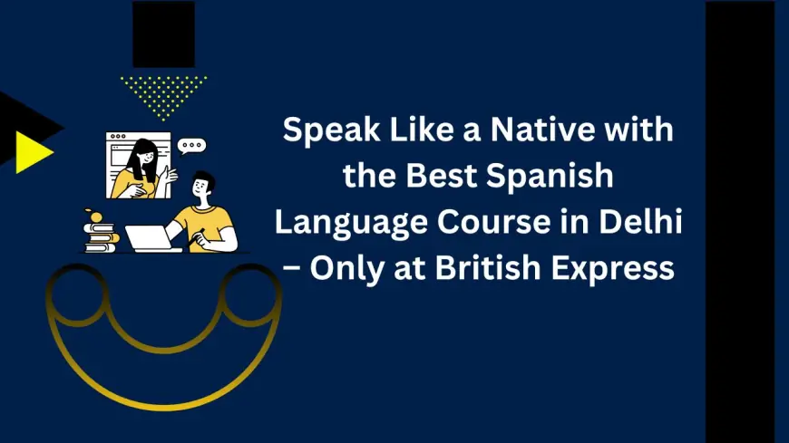 Speak Like a Native with the Best Spanish Language Course in Delhi – Only at British Express